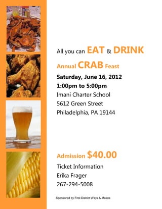 All you can           EAT & DRINK
Annual          CRAB Feast
Saturday, June 16, 2012
1:00pm to 5:00pm
Imani Charter School
5612 Green Street
Philadelphia, PA 19144




Admission             $40.00
Ticket Information
Erika Frager
267-294-5008

Sponsored by First District Ways & Means
 