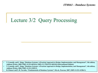 Lecture 3/2 Query Processing
• T. Connolly, and C. Begg, “Database Systems: A Practical Approach to Design, Implementation, and Management”, 5th edition,
Addison-Wesley, 2009. ISBN: 0-321-60110-6, ISBN-13: 978-0-321-60110-0 (International Edition).
• T. Connolly, and C. Begg, “Database Systems: A Practical Approach to Design, Implementation, and Management”, 4th edition,
Addison-Wesley, 2004. ISBN: 0-321-21025-5.
• R. Elmasri and S. B. Navathe, “Fundamentals of Database Systems”, 5th ed., Pearson, 2007, ISBN: 0-321-41506-X.
ITM661 – Database Systems
 