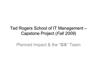 Ted Rogers School of IT Management – Capstone Project ( Fall 2009 ) Planned Impact & the “ G6 ” Team 