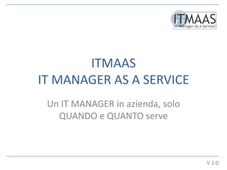ITMAAS
IT MANAGER AS A SERVICE
 Un IT MANAGER in azienda, solo
   QUANDO e QUANTO serve



                                  V 1.0
 