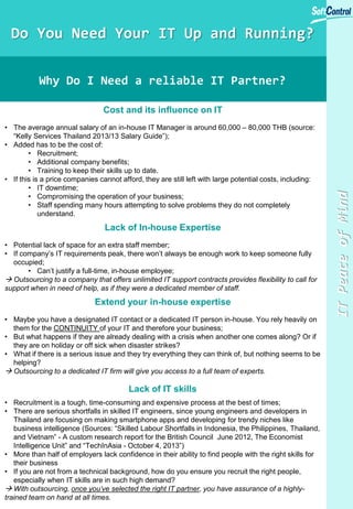 ITPeaceofMind
Do You Need Your IT Up and Running?
Why Do I Need a reliable IT Partner?
Cost and its influence on IT
• The average annual salary of an in-house IT Manager is around 60,000 – 80,000 THB (source:
“Kelly Services Thailand 2013/13 Salary Guide”);
• Added has to be the cost of:
• Recruitment;
• Additional company benefits;
• Training to keep their skills up to date.
• If this is a price companies cannot afford, they are still left with large potential costs, including:
• IT downtime;
• Compromising the operation of your business;
• Staff spending many hours attempting to solve problems they do not completely
understand.
Lack of In-house Expertise
• Potential lack of space for an extra staff member;
• If company’s IT requirements peak, there won’t always be enough work to keep someone fully
occupied;
• Can’t justify a full-time, in-house employee;
 Outsourcing to a company that offers unlimited IT support contracts provides flexibility to call for
support when in need of help, as if they were a dedicated member of staff.
Extend your in-house expertise
• Maybe you have a designated IT contact or a dedicated IT person in-house. You rely heavily on
them for the CONTINUITY of your IT and therefore your business;
• But what happens if they are already dealing with a crisis when another one comes along? Or if
they are on holiday or off sick when disaster strikes?
• What if there is a serious issue and they try everything they can think of, but nothing seems to be
helping?
 Outsourcing to a dedicated IT firm will give you access to a full team of experts.
Lack of IT skills
• Recruitment is a tough, time-consuming and expensive process at the best of times;
• There are serious shortfalls in skilled IT engineers, since young engineers and developers in
Thailand are focusing on making smartphone apps and developing for trendy niches like
business intelligence (Sources: “Skilled Labour Shortfalls in Indonesia, the Philippines, Thailand,
and Vietnam” - A custom research report for the British Council June 2012, The Economist
Intelligence Unit” and “TechInAsia - October 4, 2013”)
• More than half of employers lack confidence in their ability to find people with the right skills for
their business
• If you are not from a technical background, how do you ensure you recruit the right people,
especially when IT skills are in such high demand?
 With outsourcing, once you’ve selected the right IT partner, you have assurance of a highly-
trained team on hand at all times.
 