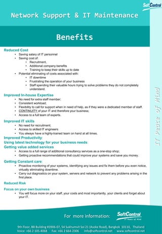 ITPeaceofMind
Benefits
For more information:
9th Floor, BB Building #3906-07, 54 Sukhumvit Soi 21 (Asoke Road), Bangkok 10110, Thailand
Voice: +66 2 105-4068 Fax: +66 2 664-2306 info@softcontrol.net www.softcontrol.net
Network Support & IT Maintenance
Reduced Cost
• Saving salary of IT personnel
• Saving cost of:
• Recruitment,
• Additional company benefits
• Training to keep their skills up to date
• Potential eliminating of costs associated with:
• IT downtime
• Frustrating the operation of your business
• Staff spending their valuable hours trying to solve problems they do not completely
understand.
Improved In-house Expertise
• No need for extra staff member;
• Consistent workload;
• Flexibility to call for support when in need of help, as if they were a dedicated member of staff.
• CONTINUITY of your IT and therefore your business;
• Access to a full team of experts.
Improved IT skills
• No need for recruitment;
• Access to skilled IT engineers
• You always have a highly-trained team on hand at all times.
Improved Productivity:
Using latest technology for your business needs:
Getting value added services
• Access to a full range of additional consultancy services as a one-stop shop;
• Getting proactive recommendations that could improve your systems and save you money.
Getting Constant care:
• Proactive monitoring of your systems, identifying any issues and fix them before you even notice,
virtually eliminating downtime.
• Carry out diagnostics on your system, servers and network to prevent any problems arising in the
first place.
Reduced Risk
Focus on your own business
• You will focus more on your staff, your costs and most importantly, your clients and forget about
your IT.
 