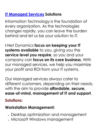  HYPERLINK quot;
http://inetdynamics.com.sg/it-managment.htmlquot;
 IT Managed Services Solutions<br />Information Technology is the foundation of every organization. As the technologies changes rapidly, you can leave the burden behind and let us be your solution to IT.I-Net Dynamics focus on keeping your IT systems available to you, giving you the service level you require, so you and your company can focus on its core business. With our managed services, we help you maximize your profit and ROI from your IT systems.Our Managed services always cater to different customers, depending on their needs, with the aim to provide affordable, secure, ease-of-mind, management of IT and support.<br />Solutions:<br />Workstation Management:<br />Desktop optimization and management<br />Microsoft Windows management<br />Microsoft Office management<br />Simple training for users for Microsoft products<br />Anti-virus and Anti-Malware management<br />Spyware and Adware removal<br />Security Patching and hardening<br />Consultancy on the latest hardware or software<br />Application control and management<br />Content filtering<br />Server Management:<br />New Server setups and deployment<br />Server configuring and re-configuration<br />Server maintenance and updating<br />Server consolidation/Virtualization<br />Server upgrading and migration<br />Storage solutions, deployment and setup of SAN and NAS<br />Domain control, restrictions and group policy<br />Backup systems, job scheduling and monitoring<br />Security checks and hardening, access control, identity management<br />Email and Spam Control<br />Exchange mail server management and deployment<br />Network Management:<br />Laying of LAN cabling Cat5e, Cat6, backbones and Fiber Optic<br />VoIP Phone Network setup for telecommunication<br />Wireless installation for indoor and outdoor deployment<br />IT Asset Management, keep track of all your IT assets.<br />Disaster Recovery Process; Planning and managing<br />Firewall deployment and management<br />Remote access for users or administrators<br />Network monitoring and management<br />Inquire or Request for DEMO @ Microsoft Dynamic Partners<br />Important!<br />Contact Us<br />Main Line : (65) 6594-4155Fax : (65) 6475-9478E-mail : contactus@InetDynamics.com.sg<br />About I-NET Dynamics<br />Founded in 2006, I-NET Dynamics is a certified Microsoft Gold Partner providing Microsoft Dynamics Business Solutions and IT Managed Services for companies in ASEAN.Our business and technology professionals are all highly qualified individuals taking their dynamic experiences to elevate our customers' business to a higher goal.We identify each of the integral components within an enterprise and improve its operation while integrating the department disciplines for maximum efficiency and minimize total ownership cost.With the strong knowledge in the global industries, we combined with the technologically superior products from Microsoft and other renowned applications to deliver powerful solutions that meet our customers' requirements.We commit to the mission of helping our customers to advance beyond their challenges and achieve their business objectives by empowering with the right solutions.Visit INETDynamics and Request for FREE DEMOs<br />