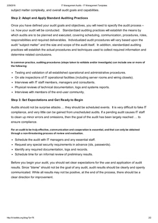 2/29/2016 IT Management Audits - IT Management Templates
http://it-toolkits.org/blog/?p=76 2/2
subject matter complexity, and overall audit goals and capabilities.
Step 2: Adapt and Apply Standard Auditing Practices
Once you have defined your audit goals and objectives, you will need to specify the audit process –
i.e. how your audit will be conducted. Standardized auditing practices will establish the means by
which audits are to be planned and executed, covering scheduling, communication, procedures, roles,
responsibilities and required deliverables. Individualized audit procedures will vary based upon the
audit “subject matter” and the size and scope of the audit itself. In addition, standardized auditing
practices will establish the actual procedures and techniques used to collect required information and
determine related conclusions.
In common practice, auditing procedures (steps taken to validate and/or investigate) can include one or more of
the following:
Testing and validation of all established operational and administrative procedures.
On site inspections of IT operational facilities (including server rooms and wiring closets).
Interviews with IT staff members, managers and consultants.
Physical reviews of technical documentation, logs and systems reports.
Interviews with members of the end-user community.
Step 3: Set Expectations and Get Ready to Begin
Audits should not be surprise attacks … they should be scheduled events. It is very difficult to fake IT
compliance, and very little can be gained from unscheduled audits. If a pending audit causes IT staff
to clean up minor errors and omissions, then the goal of the audit has been largely reached … to
ensure compliance.
For an audit to be truly effective, communication and cooperation is essential, and that can only be obtained
through a non-threatening process of review and evaluation.
Schedule the audit with IT managers and any essential staff.
Request any special security requirements in advance (ids, passwords).
Identify any required documentation, logs and records.
Schedule time for an informal review of preliminary results.
Before you begin your audit, you should set clear expectations for the use and application of audit
results. Since “blame” should not be the goal of any audit, audit results should be clearly and openly
communicated. While all results may not be positive, at the end of the process, there should be a
clear direction for improvement.
 