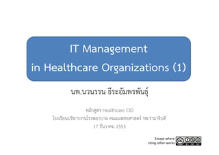 IT Management
in Healthcare Organizations (1)
            นพ.นวนรรน ธีระอัมพรพันธุ์ุ
                     หลักสูตร Healthcare CIO
                           ู
    โรงเรียนบริหารงานโรงพยาบาล คณะแพทยศาสตร์ รพ.รามาธิบดี
                         17 ธันวาคม 2553
                                                     Except where 
                                                citing other works
 