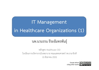IT Management
in Healthcare Organizations (1)
            นพ.นวนรรน ธีระอัมพรพันธุ์
                     หลักสูตร Healthcare CIO
   โรงเรียนการบริหารงานโรงพยาบาล คณะแพทยศาสตร์ รพ.รามาธิบดี
                         10 สิงหาคม 2555
                                                     Except where 
                                                citing other works
 