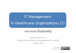 IT Management
in Healthcare Organizations (1)
นพ.นวนรรน ธีระอัมพรพันธุ์
หลักสูตร Healthcare CIO
โรงเรียนการบริหารงานโรงพยาบาล คณะแพทยศาสตร์ รพ.รามาธิบดี
2 สิงหาคม 2556
Except where 
citing other works
 