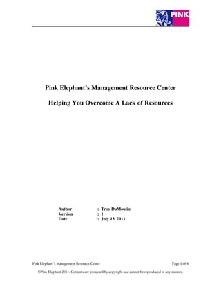 Pink Elephant’s Management Resource Center

         Helping You Overcome A Lack of Resources




                Author                    : Troy DuMoulin
                Version                   : 1
                Date                      : July 13, 2011




Pink Elephant’s Management Resource Center                                                 Page 1 of 4

   ©Pink Elephant 2011. Contents are protected by copyright and cannot be reproduced in any manner.
 