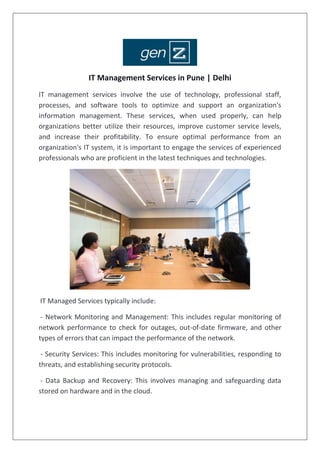 IT Management Services in Pune | Delhi
IT management services involve the use of technology, professional staff,
processes, and software tools to optimize and support an organization's
information management. These services, when used properly, can help
organizations better utilize their resources, improve customer service levels,
and increase their profitability. To ensure optimal performance from an
organization's IT system, it is important to engage the services of experienced
professionals who are proficient in the latest techniques and technologies.
IT Managed Services typically include:
- Network Monitoring and Management: This includes regular monitoring of
network performance to check for outages, out-of-date firmware, and other
types of errors that can impact the performance of the network.
- Security Services: This includes monitoring for vulnerabilities, responding to
threats, and establishing security protocols.
- Data Backup and Recovery: This involves managing and safeguarding data
stored on hardware and in the cloud.
 