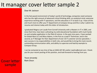 It manager cover letter sample 2
Dear Mr Jackson
In the fast paced environment of today’s world of technology, companies need someone
who has the right amount of advanced critical thinking skills, an analytical mind, extensive
experience working with IT operations, and the education in IT to back it up. I have all this
and much more to offer your IT department at Compass Group and this is why I submit my
resume and interest today with this letter of introduction.
I graduated Magna cum Laude from Cornell University with a Masters in IT in 2005, and
since that time, have been cultivating my solid educational foundation with much hands
on and complex application in the filed of science. In the past nine years, I have worked
for Global Nest LLC and Moss Adams, in the first as a Lead IT Technician; and in the
second, as IT Manager for their department of over 16 IT customer service specialists. I
won success in my responsibilities in both role, and would like to bring this track record,
outstanding communication skills, and ability to supervise and lead by example to
Compass Group.
I can be contacted at any time of day at (444)-447-85 and/or rawlins@email.com. I thank
you for your recent posting of this position, and look forward to hearing from you.

Cover letter
sample

Yours sincerely
Mark Dixon

 