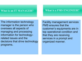 What is a FMS ENGINEER?What is an IT MANAGER?
Facility management services
FMS ensures that the
customer’s equipments are in
top operational condition and
that they are receiving
services in a prompt and
organized manner.
The information technology
manager is the person who
oversees all aspects of
managing and processing
information for technology-
related issues and the
decisions that drive technology
programs.
 