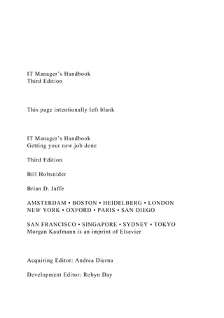 IT Manager’s Handbook
Third Edition
This page intentionally left blank
IT Manager’s Handbook
Getting your new job done
Third Edition
Bill Holtsnider
Brian D. Jaffe
AMSTERDAM • BOSTON • HEIDELBERG • LONDON
NEW YORK • OXFORD • PARIS • SAN DIEGO
SAN FRANCISCO • SINGAPORE • SYDNEY • TOKYO
Morgan Kaufmann is an imprint of Elsevier
Acquiring Editor: Andrea Dierna
Development Editor: Robyn Day
 