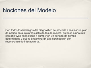 Nociones del Modelo
• Con todos los hallazgos del diagnostico se procede a realizar un plan
de acción para iniciar las actividades de mejora, en base a una ruta
con objetivos específicos a cumplir en un periodo de tiempo
determinado y que la encaminarán a la certificación con
reconocimiento internacional.
 
