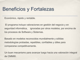 Beneficios y Fortalezas
Económico, rápido y rentable.
El programa incluye valoraciones en gestión del negocio y en
seguridad informática, ignoradas por otros modelos, por encima de
los procesos de Software y Sistemas.
Basado en modelos reconocidos mundialmente y sólidas
metodologías probadas, repetibles, confiables y útiles para
compararse competitivamente.
Un buen mecanismo para avanzar luego hacia una valoración integral
de CMMI®.
 