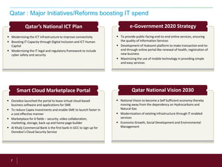 7
Qatar : Major Initiatives/Reforms boosting IT spend
 Modernizing the ICT infrastructure to improve connectivity
 Boosting IT Capacity through Digital Inclusion and ICT Human
Capital
 Modernizing the IT legal and regulatory framework to include
cyber safety and security
Qatar’s National ICT Plan
 To provide public-facing end-to-end online services, ensuring
the quality of Information Services
 Development of Hukoomi platform to make transaction end-to-
end through online portal like renewal of health, registration of
new business
 Maximizing the use of mobile technology in providing simple
and easy services
e-Government 2020 Strategy
 Ooredoo launched the portal to lease virtual cloud-based
business software and applications for SME
 To reduce Capex investments and enable SME to launch faster in
a cost effective manner
 Marketplace for 6 fields – security, video collaboration,
marketing, storage, back-up and home page builder
 Al Khalij Commercial Bank is the first bank in GCC to sign up for
Ooredoo’s Cloud Security Service
Smart Cloud Marketplace Portal
 National Vision to become a Self Sufficient economy thereby
moving away from the dependency on Hydrocarbons and
Natural Gas
 Modernization of existing infrastructure through IT enabled
services
 Economic Growth, Social Development and Environmental
Management
Qatar National Vision 2030
 