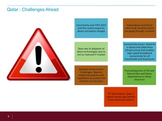 9
Qatar : Challenges Ahead
Fluctuating price of Oil and
Natural Gas and heavy
dependency on these
resources
Uncertainty over FIFA 2022
and the recent enquiries
about corruption charges
Dependency and link to
other Gulf countries which
are going through a turmoil
ICT Skills Deficit- Qatar’s
digital literacy lags behind
many advanced nations
Slow rate of adoption of
latest technologies due to
not so matured IT market
Connectivity Issues- Need for
a robust and ubiquitous
infrastructure that enables
high speed broadband
connectivity for all
households and businesses
Business Environment
Challenges- Need to
modernize policies and
regulations to protect the
interests of end users
 