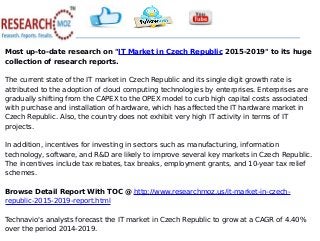 Most up-to-date research on "IT Market in Czech Republic 2015-2019" to its huge
collection of research reports.
The current state of the IT market in Czech Republic and its single digit growth rate is
attributed to the adoption of cloud computing technologies by enterprises. Enterprises are
gradually shifting from the CAPEX to the OPEX model to curb high capital costs associated
with purchase and installation of hardware, which has affected the IT hardware market in
Czech Republic. Also, the country does not exhibit very high IT activity in terms of IT
projects.
In addition, incentives for investing in sectors such as manufacturing, information
technology, software, and R&D are likely to improve several key markets in Czech Republic.
The incentives include tax rebates, tax breaks, employment grants, and 10-year tax relief
schemes.
Browse Detail Report With TOC @ http://www.researchmoz.us/it-market-in-czech-
republic-2015-2019-report.html
Technavio's analysts forecast the IT market in Czech Republic to grow at a CAGR of 4.40%
over the period 2014-2019.
 