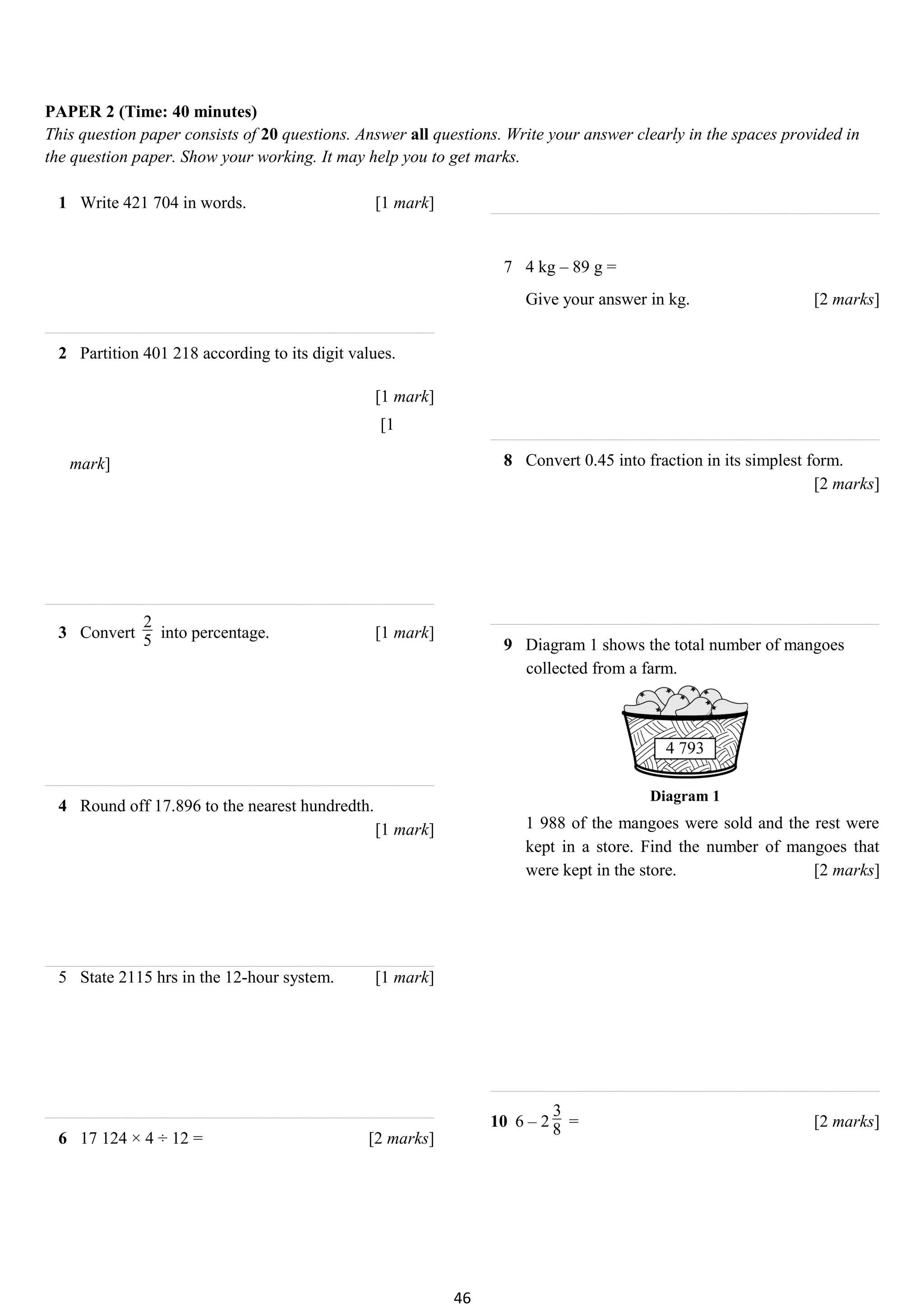 PAPER 2 (Time: 40 minutes)
This question paper consists of 20 questions. Answer all questions. Write your answer clearly in the spaces provided in
the question paper. Show your working. It may help you to get marks.
1 Write 421 704 in words. [1 mark]
2 Partition 401 218 according to its digit values.
[1 mark]
[1
mark]
3 Convert
2
5 into percentage. [1 mark]
4 Round off 17.896 to the nearest hundredth.
[1 mark]
5 State 2115 hrs in the 12-hour system. [1 mark]
6 17 124 × 4 ÷ 12 = [2 marks]
7 4 kg – 89 g =
Give your answer in kg. [2 marks]
8 Convert 0.45 into fraction in its simplest form.
[2 marks]
9 Diagram 1 shows the total number of mangoes
collected from a farm.
Diagram 1
1 988 of the mangoes were sold and the rest were
kept in a store. Find the number of mangoes that
were kept in the store. [2 marks]
10 6 – 2
3
8 = [2 marks]
46
 