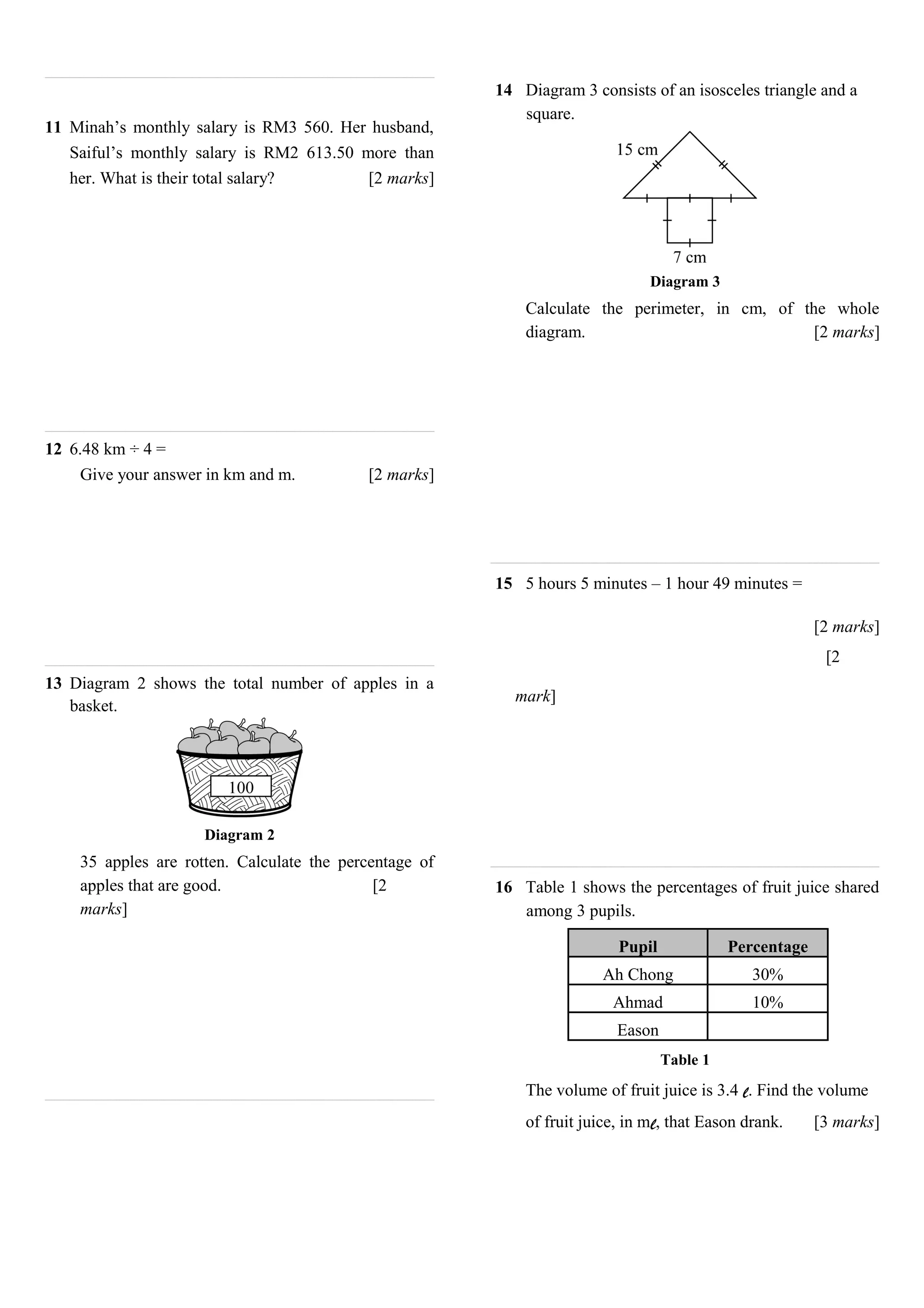 11 Minah’s monthly salary is RM3 560. Her husband,
Saiful’s monthly salary is RM2 613.50 more than
her. What is their total salary? [2 marks]
12 6.48 km ÷ 4 =
Give your answer in km and m. [2 marks]
13 Diagram 2 shows the total number of apples in a
basket.
Diagram 2
35 apples are rotten. Calculate the percentage of
apples that are good. [2
marks]
14 Diagram 3 consists of an isosceles triangle and a
square.
Diagram 3
Calculate the perimeter, in cm, of the whole
diagram. [2 marks]
15 5 hours 5 minutes – 1 hour 49 minutes =
[2 marks]
[2
mark]
16 Table 1 shows the percentages of fruit juice shared
among 3 pupils.
Pupil Percentage
Ah Chong 30%
Ahmad 10%
Eason
Table 1
The volume of fruit juice is 3.4 l. Find the volume
of fruit juice, in ml, that Eason drank. [3 marks]
 