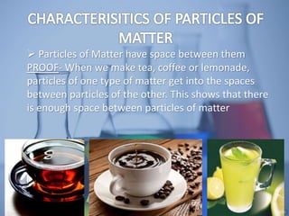  Particles of Matter have space between them
PROOF- When we make tea, coffee or lemonade,
particles of one type of matter get into the spaces
between particles of the other. This shows that there
is enough space between particles of matter
 