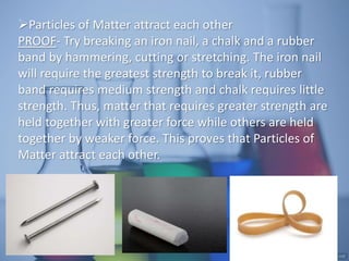 Particles of Matter attract each other
PROOF- Try breaking an iron nail, a chalk and a rubber
band by hammering, cutting or stretching. The iron nail
will require the greatest strength to break it, rubber
band requires medium strength and chalk requires little
strength. Thus, matter that requires greater strength are
held together with greater force while others are held
together by weaker force. This proves that Particles of
Matter attract each other.
 