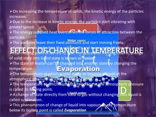 GAS
LIQUIDSOLID
On increasing the temperature of solids, the kinetic energy of the particles
increases.
Due to the increase in kinetic energy, the particles start vibrating with
greater speed.
The energy supplied heat overcomes the forces of attraction between the
particles.
The particles leave their fixed positions and start moving freely.
A stage is reached when the solid melts and is converted to liquid
The melting point of ice is 273.16K. The process of melting, that is, change
of solid state into liquid state is known as Fusion.
The state of matter can be changed into another state by changing the
temperature.
The temperature at which a solid melts to become a liquid at the
atmospheric pressure is called its Melting Point.
The temperature at which liquid starts boiling at the atmospheric pressure
is called its Boiling point.
A change of state directly from solid to gas without changing into liquid is
called sublimation.
This phenomenon of change of liquid into vapours at any temperature
below its boiling point is called Evaporation
 