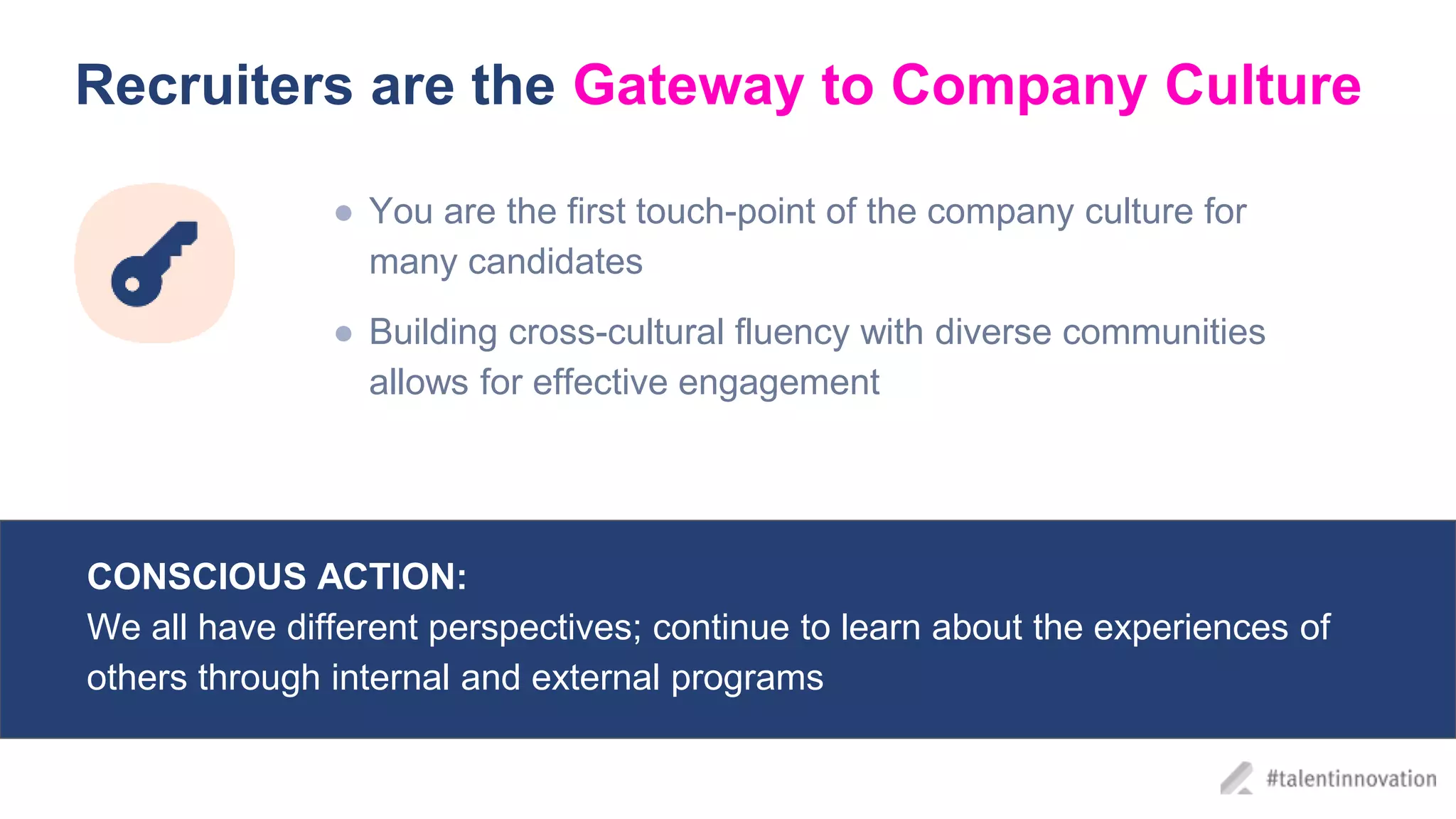 Recruiters are the Gateway to Company Culture
● You are the first touch-point of the company culture for
many candidates
● Building cross-cultural fluency with diverse communities
allows for effective engagement
CONSCIOUS ACTION:
We all have different perspectives; continue to learn about the experiences of
others through internal and external programs
 