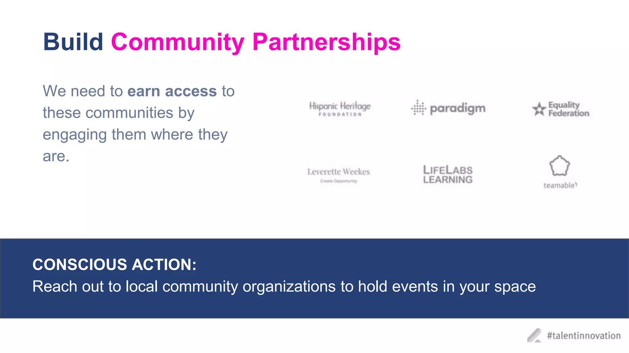 Build Community Partnerships
We need to earn access to
these communities by
engaging them where they
are.
CONSCIOUS ACTIONS:
We’re all have different perspectives; be intentional and open to learning about
new experiences through internal and external programs
CONSCIOUS ACTION:
Reach out to local community organizations to hold events in your space
 