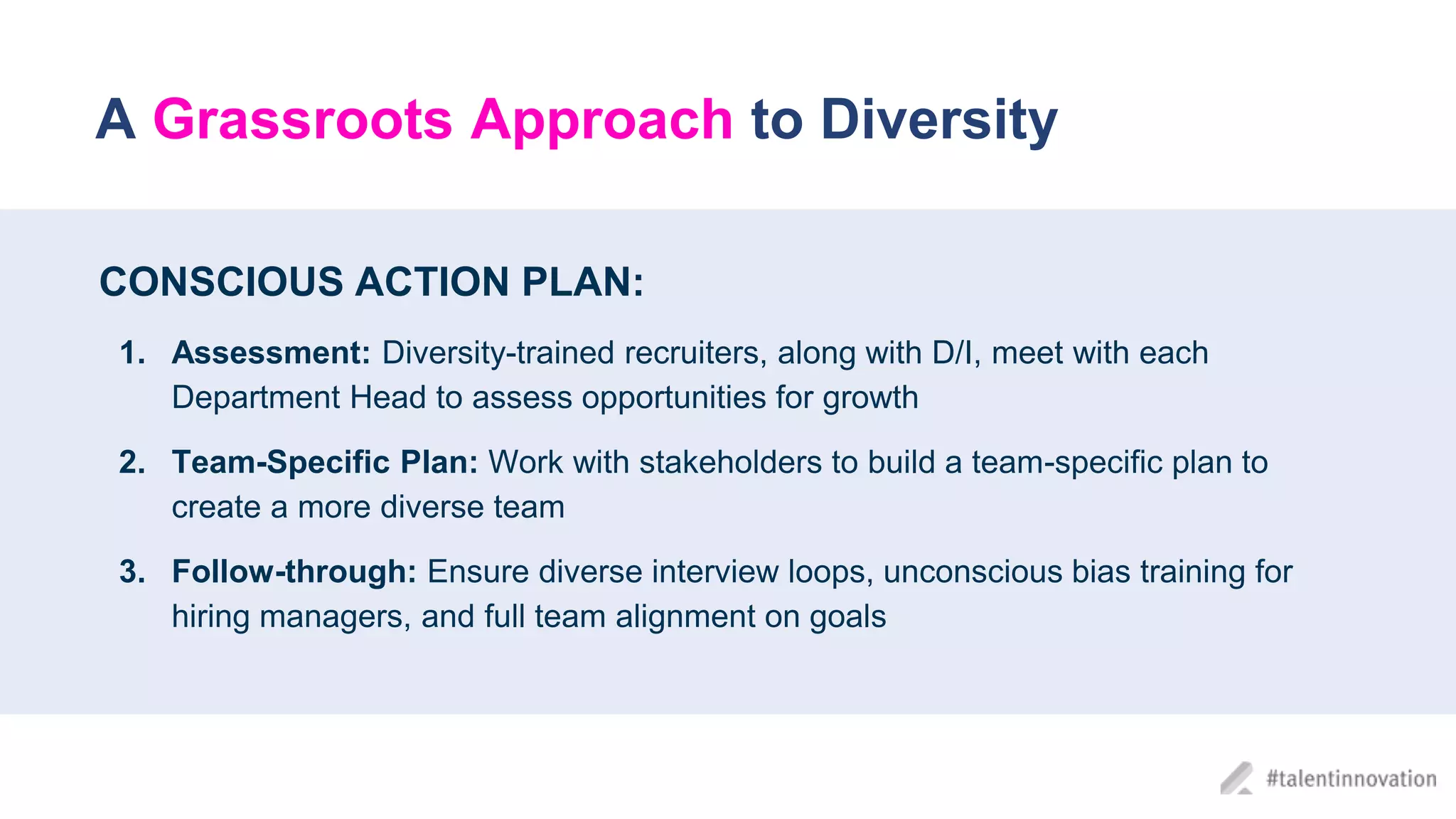 A Grassroots Approach to Diversity
CONSCIOUS ACTION PLAN:
1. Assessment: Diversity-trained recruiters, along with D/I, meet with each
Department Head to assess opportunities for growth
2. Team-Specific Plan: Work with stakeholders to build a team-specific plan to
create a more diverse team
3. Follow-through: Ensure diverse interview loops, unconscious bias training for
hiring managers, and full team alignment on goals
 