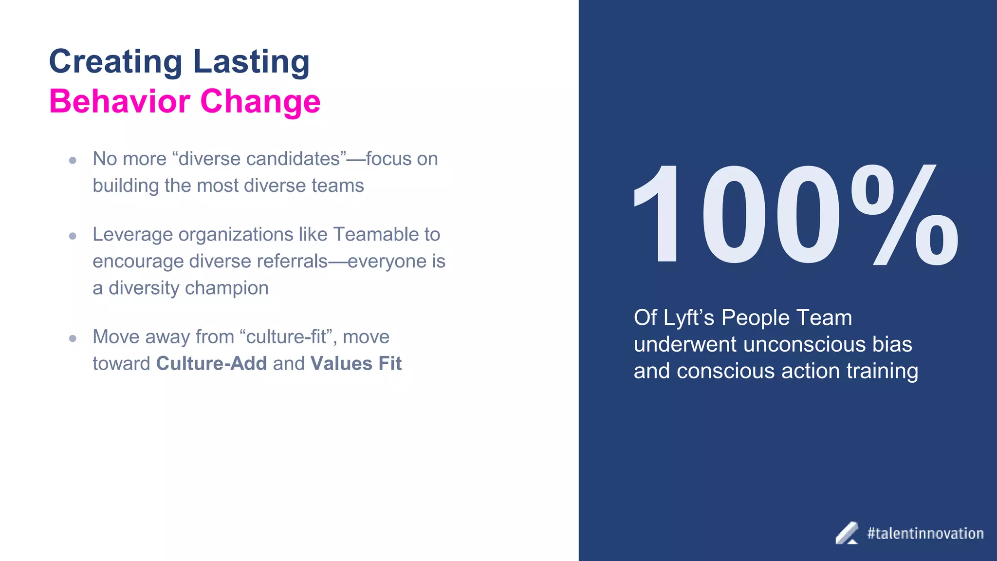 Creating Lasting
Behavior Change
● No more “diverse candidates”—focus on
building the most diverse teams
● Leverage organizations like Teamable to
encourage diverse referrals—everyone is
a diversity champion
● Move away from “culture-fit”, move
toward Culture-Add and Values Fit
Of Lyft’s People Team
underwent unconscious bias
and conscious action training
100%
 