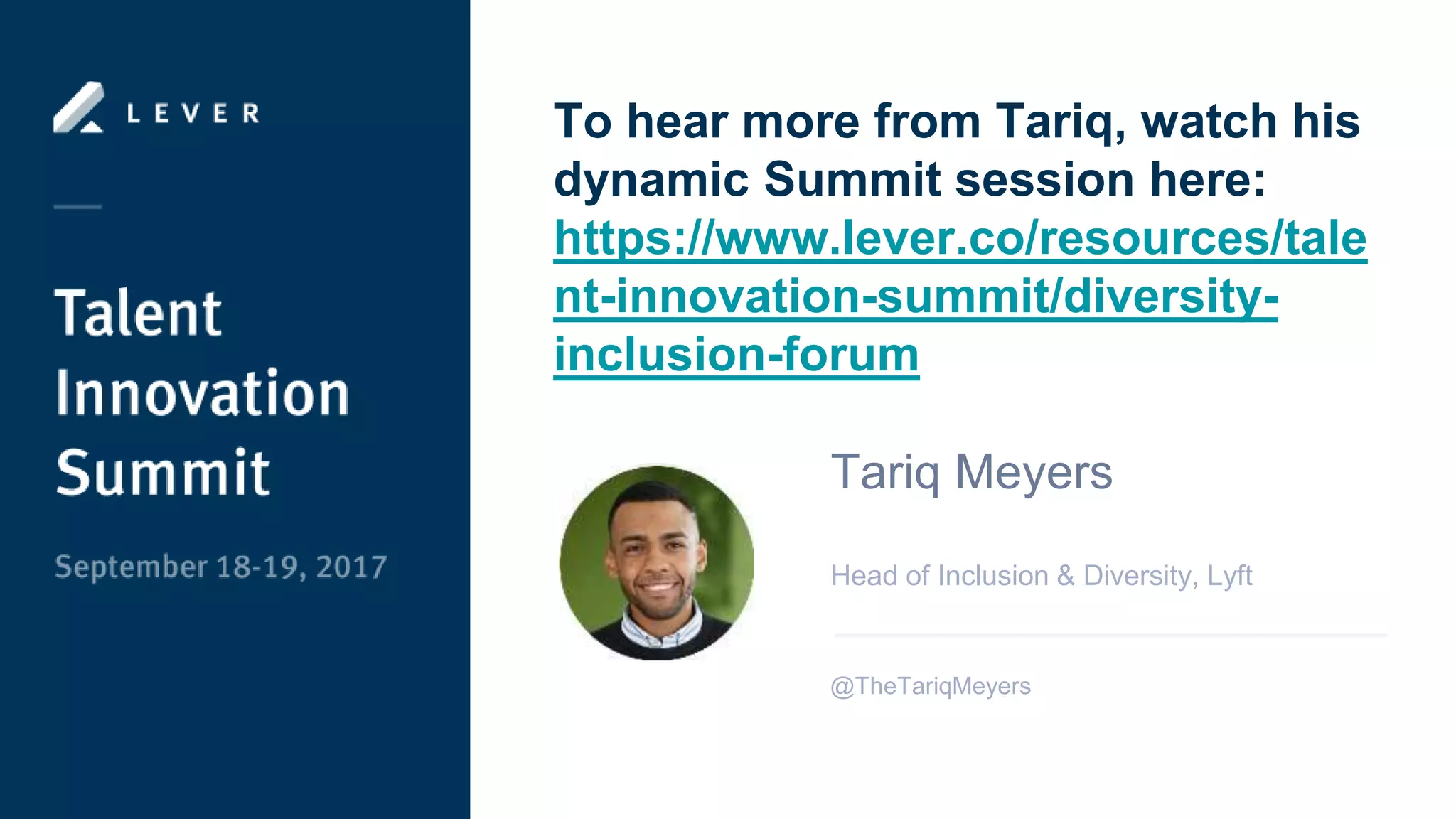 To hear more from Tariq, watch his
dynamic Summit session here:
https://www.lever.co/resources/tale
nt-innovation-summit/diversity-
inclusion-forum
Tariq Meyers
Head of Inclusion & Diversity, Lyft
@TheTariqMeyers
 