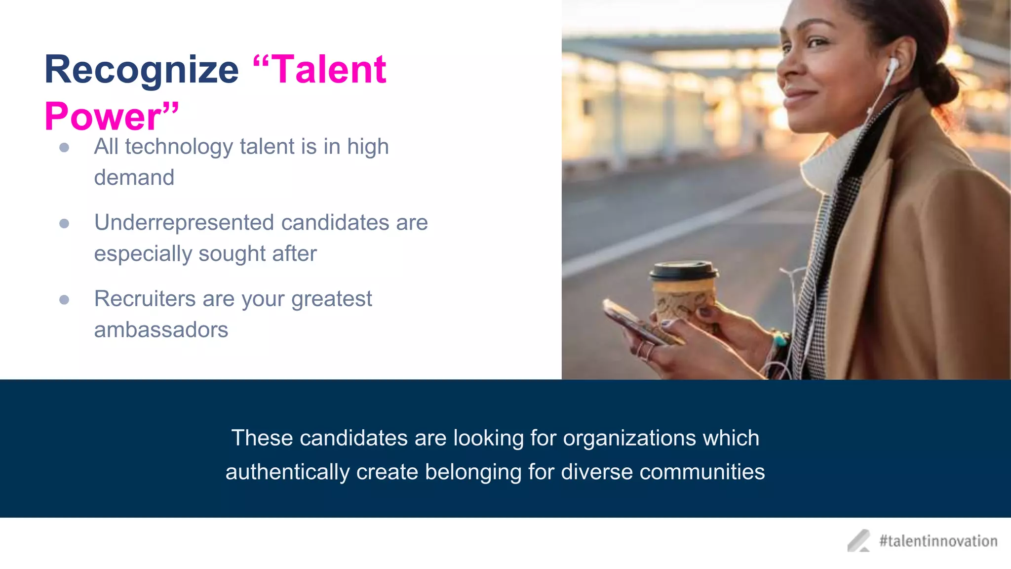 Recognize “Talent
Power”
● All technology talent is in high
demand
● Underrepresented candidates are
especially sought after
● Recruiters are your greatest
ambassadors
These candidates are looking for organizations which
authentically create belonging for diverse communities
 