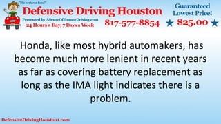 Honda, like most hybrid automakers, has
become much more lenient in recent years
as far as covering battery replacement as
long as the IMA light indicates there is a
problem.
 