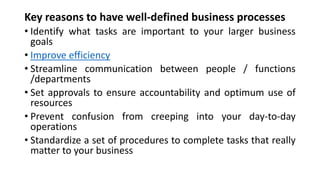 Key reasons to have well-defined business processes
• Identify what tasks are important to your larger business
goals
• Improve efficiency
• Streamline communication between people / functions
/departments
• Set approvals to ensure accountability and optimum use of
resources
• Prevent confusion from creeping into your day-to-day
operations
• Standardize a set of procedures to complete tasks that really
matter to your business
 