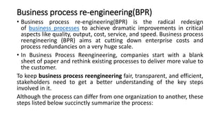 Business process re-engineering(BPR)
• Business process re-engineering(BPR) is the radical redesign
of business processes to achieve dramatic improvements in critical
aspects like quality, output, cost, service, and speed. Business process
reengineering (BPR) aims at cutting down enterprise costs and
process redundancies on a very huge scale.
• In Business Process Reengineering, companies start with a blank
sheet of paper and rethink existing processes to deliver more value to
the customer.
To keep business process reengineering fair, transparent, and efficient,
stakeholders need to get a better understanding of the key steps
involved in it.
Although the process can differ from one organization to another, these
steps listed below succinctly summarize the process:
 