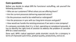 Core questions
Before you decide to adopt BPR for functional reshuffling, ask yourself the
following questions:
• Who are our customers? What values are we offering them?
• Are the current processes delivering expected values?
• Do the processes need to be redefined or redesigned?
• Are the processes in sync with our long-term mission and goals?
• How would we handle the existing processes if we were a new company?
If a company concludes that it is, in fact, operating on complacent grounds, it
has to identify the right kind of solution to address the problem or consider
BPR for a total overhaul.
Done well, BPR’s radical approach yields dramatic results for a company in
terms of improved cycle times, product quality, productivity, and so on.
 