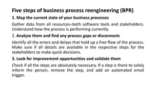Five steps of business process reengineering (BPR)
1. Map the current state of your business processes
Gather data from all resources–both software tools and stakeholders.
Understand how the process is performing currently.
2. Analyze them and find any process gaps or disconnects
Identify all the errors and delays that hold up a free flow of the process.
Make sure if all details are available in the respective steps for the
stakeholders to make quick decisions.
3. Look for improvement opportunities and validate them
Check if all the steps are absolutely necessary. If a step is there to solely
inform the person, remove the step, and add an automated email
trigger.
 