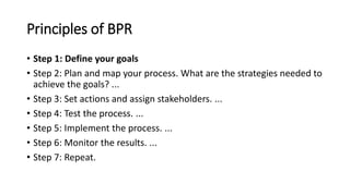 Principles of BPR
• Step 1: Define your goals
• Step 2: Plan and map your process. What are the strategies needed to
achieve the goals? ...
• Step 3: Set actions and assign stakeholders. ...
• Step 4: Test the process. ...
• Step 5: Implement the process. ...
• Step 6: Monitor the results. ...
• Step 7: Repeat.
 