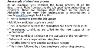 An example of a business process
As an example, let’s consider the hiring process of an HR
department. Right from posting the job opening to onboarding the
employee, there are multiple steps involved in the process.
Although this can vary from organization to organization, a
simple workflow might look like this:
• The HR executive posts the job update
• Multiple candidates apply in a portal
• The HR executive screens the candidates and filters the best-fits
• The selected candidates are called for the next stages of the
recruitment
• The right candidate is chosen at the last stage of the recruitment
• Salary and policy negotiations take place
• The offer letter is sent and the candidate accepts
• This is then followed by a long employee onboarding process.
 