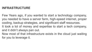 INFRASTRUCTURE
Few Years ago, if you wanted to start a technology company,
you needed to have a server farm, high-speed internet, proper
cooling, backup strategies, and significant staff resources.
It took a lot of money and expertise to start a tech company,
and it didn’t always pan out.
Now most of that infrastructure exists in the cloud just waiting
for you to leverage it.
 