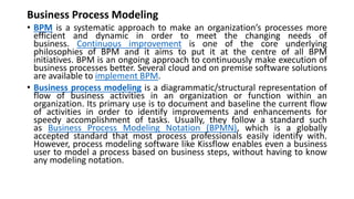 Business Process Modeling
• BPM is a systematic approach to make an organization’s processes more
efficient and dynamic in order to meet the changing needs of
business. Continuous improvement is one of the core underlying
philosophies of BPM and it aims to put it at the centre of all BPM
initiatives. BPM is an ongoing approach to continuously make execution of
business processes better. Several cloud and on premise software solutions
are available to implement BPM.
• Business process modeling is a diagrammatic/structural representation of
flow of business activities in an organization or function within an
organization. Its primary use is to document and baseline the current flow
of activities in order to identify improvements and enhancements for
speedy accomplishment of tasks. Usually, they follow a standard such
as Business Process Modeling Notation (BPMN), which is a globally
accepted standard that most process professionals easily identify with.
However, process modeling software like Kissflow enables even a business
user to model a process based on business steps, without having to know
any modeling notation.
 