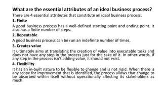 What are the essential attributes of an ideal business process?
There are 4 essential attributes that constitute an ideal business process:
1. Finite
A good business process has a well-defined starting point and ending point. It
also has a finite number of steps.
2. Repeatable
A good business process can be run an indefinite number of times.
3. Creates value
It ultimately aims at translating the creation of value into executable tasks and
does not have any step in the process just for the sake of it. In other words, if
any step in the process isn’t adding value, it should not exist.
4. Flexibility
It has an in-built nature to be flexible to change and is not rigid. When there is
any scope for improvement that is identified, the process allows that change to
be absorbed within itself without operationally affecting its stakeholders as
much.
 