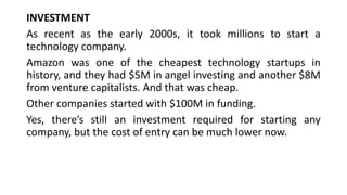 INVESTMENT
As recent as the early 2000s, it took millions to start a
technology company.
Amazon was one of the cheapest technology startups in
history, and they had $5M in angel investing and another $8M
from venture capitalists. And that was cheap.
Other companies started with $100M in funding.
Yes, there’s still an investment required for starting any
company, but the cost of entry can be much lower now.
 
