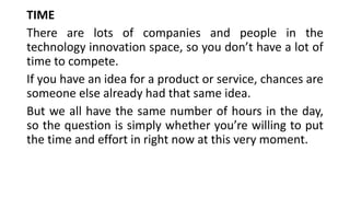 TIME
There are lots of companies and people in the
technology innovation space, so you don’t have a lot of
time to compete.
If you have an idea for a product or service, chances are
someone else already had that same idea.
But we all have the same number of hours in the day,
so the question is simply whether you’re willing to put
the time and effort in right now at this very moment.
 