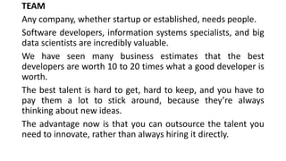TEAM
Any company, whether startup or established, needs people.
Software developers, information systems specialists, and big
data scientists are incredibly valuable.
We have seen many business estimates that the best
developers are worth 10 to 20 times what a good developer is
worth.
The best talent is hard to get, hard to keep, and you have to
pay them a lot to stick around, because they’re always
thinking about new ideas.
The advantage now is that you can outsource the talent you
need to innovate, rather than always hiring it directly.
 