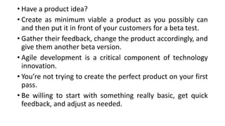 • Have a product idea?
• Create as minimum viable a product as you possibly can
and then put it in front of your customers for a beta test.
• Gather their feedback, change the product accordingly, and
give them another beta version.
• Agile development is a critical component of technology
innovation.
• You’re not trying to create the perfect product on your first
pass.
• Be willing to start with something really basic, get quick
feedback, and adjust as needed.
 