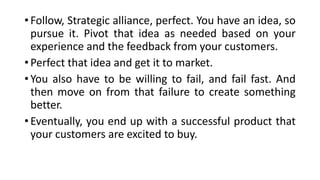 • Follow, Strategic alliance, perfect. You have an idea, so
pursue it. Pivot that idea as needed based on your
experience and the feedback from your customers.
• Perfect that idea and get it to market.
• You also have to be willing to fail, and fail fast. And
then move on from that failure to create something
better.
• Eventually, you end up with a successful product that
your customers are excited to buy.
 