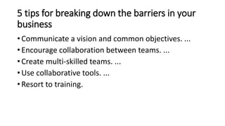 5 tips for breaking down the barriers in your
business
• Communicate a vision and common objectives. ...
• Encourage collaboration between teams. ...
• Create multi-skilled teams. ...
• Use collaborative tools. ...
• Resort to training.
 