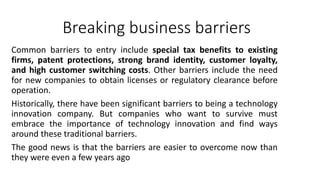 Breaking business barriers
Common barriers to entry include special tax benefits to existing
firms, patent protections, strong brand identity, customer loyalty,
and high customer switching costs. Other barriers include the need
for new companies to obtain licenses or regulatory clearance before
operation.
Historically, there have been significant barriers to being a technology
innovation company. But companies who want to survive must
embrace the importance of technology innovation and find ways
around these traditional barriers.
The good news is that the barriers are easier to overcome now than
they were even a few years ago
 