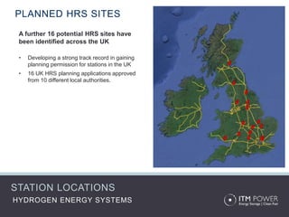 HYDROGEN ENERGY SYSTEMS
PLANNED HRS SITES
A further 16 potential HRS sites have
been identified across the UK
• Developing a strong track record in gaining
planning permission for stations in the UK
• 16 UK HRS planning applications approved
from 10 different local authorities.
STATION LOCATIONS
 